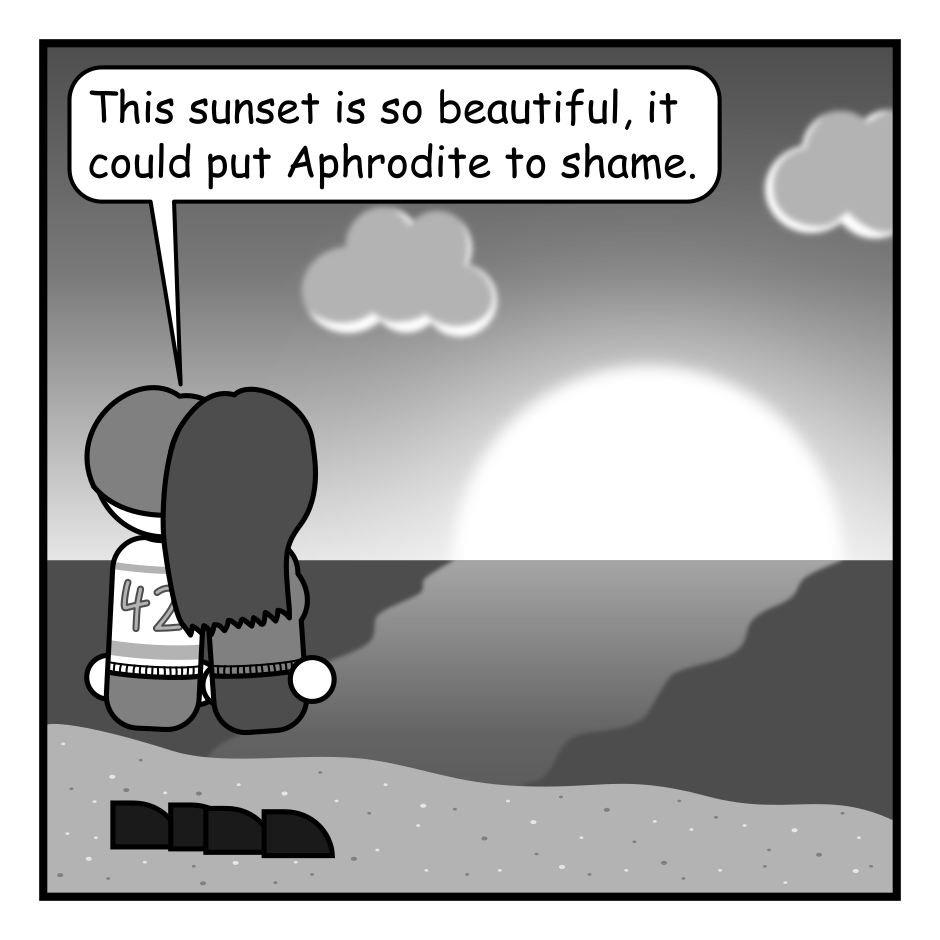 A 4 panel black, white, and grey comic.
Panel 1.
A couple is standing on the beach, holding hands, looking at a sunset. One of them says "This sunset is so beautiful, it could put Aphrodite to shame."
Panel 2.
Cut to Mount Olympus. Aphrodite glares down from the clouds. Hermes pops in from off frame.
Hermes: Hey Aphrodite, did you here...
Aphrodite, interrupting: YES! I HEARD!!!
Panel 3.
Close up on Aphrodite, looking pensive.
Aphrodite: Stupid sun. It's beautiful. It's hot.
Panel 4.
Extreme close up on an angry Aphrodite.
Aphrodite: IT MUST BE DESTROYED!!!